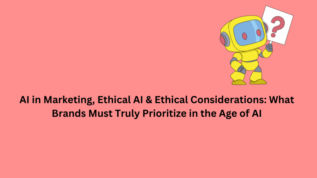 AI in Marketing, Ethical AI & Ethical Considerations: What Brands Must Truly Prioritize in the Age of AI
